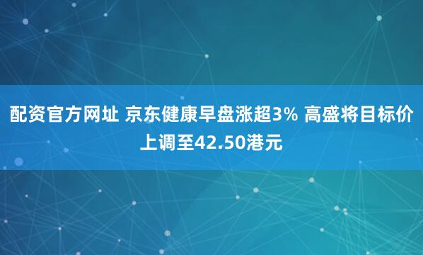 配资官方网址 京东健康早盘涨超3% 高盛将目标价上调至42.50港元