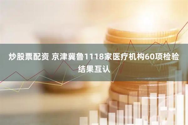 炒股票配资 京津冀鲁1118家医疗机构60项检验结果互认
