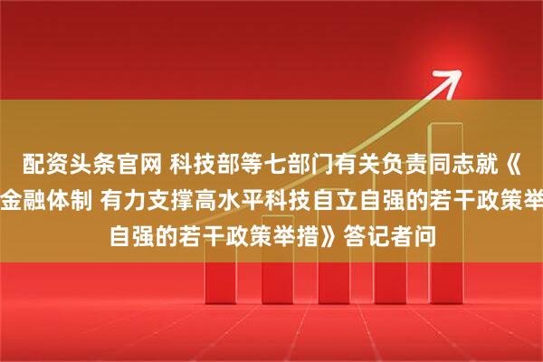 配资头条官网 科技部等七部门有关负责同志就《加快构建科技金融体制 有力支撑高水平科技自立自强的若干政策举措》答记者问