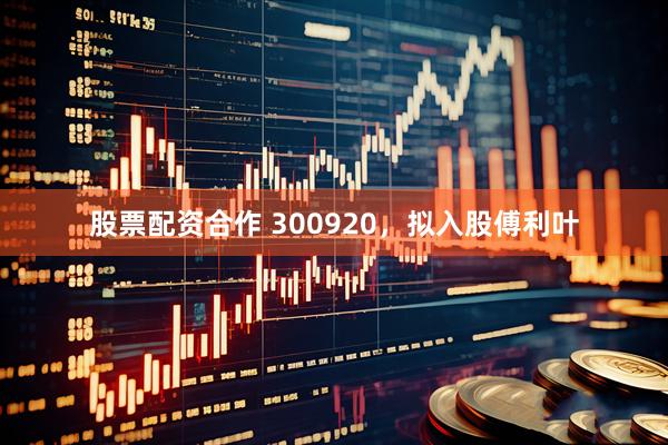 股票配资合作 300920，拟入股傅利叶