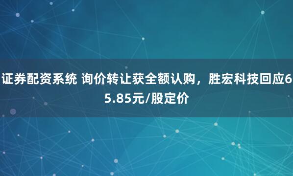 证券配资系统 询价转让获全额认购，胜宏科技回应65.85元/股定价