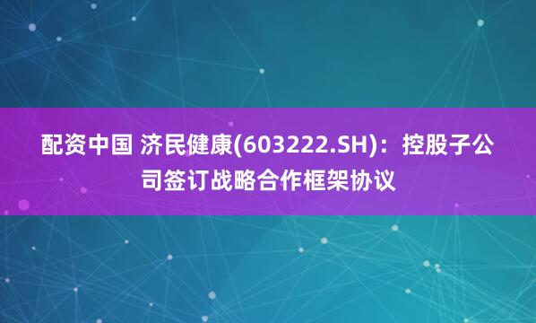 配资中国 济民健康(603222.SH)：控股子公司签订战略合作框架协议