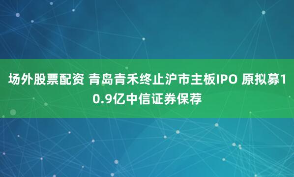 场外股票配资 青岛青禾终止沪市主板IPO 原拟募10.9亿中信证券保荐