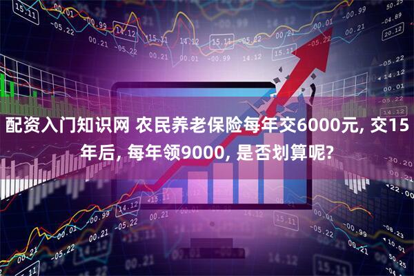 配资入门知识网 农民养老保险每年交6000元, 交15年后, 每年领9000, 是否划算呢?