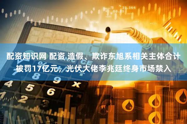 配资知识网 配资 造假、欺诈东旭系相关主体合计被罚17亿元，光伏大佬李兆廷终身市场禁入