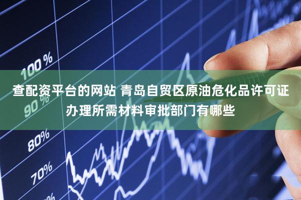查配资平台的网站 青岛自贸区原油危化品许可证办理所需材料审批部门有哪些
