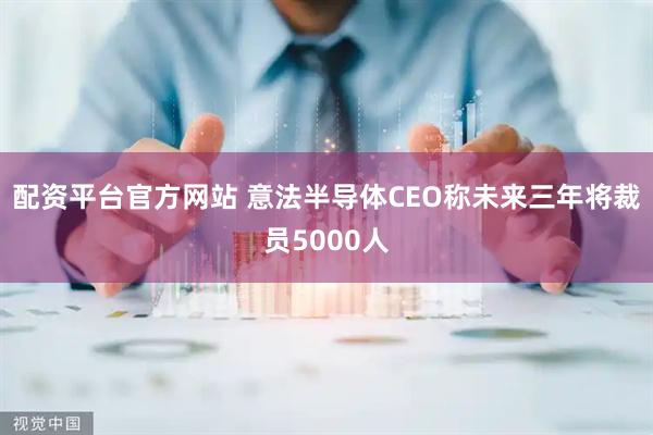 配资平台官方网站 意法半导体CEO称未来三年将裁员5000人