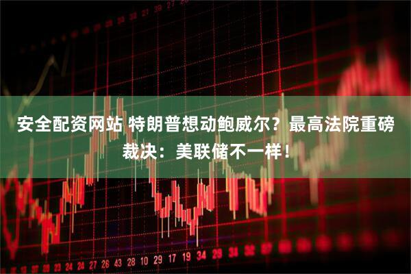安全配资网站 特朗普想动鲍威尔？最高法院重磅裁决：美联储不一样！