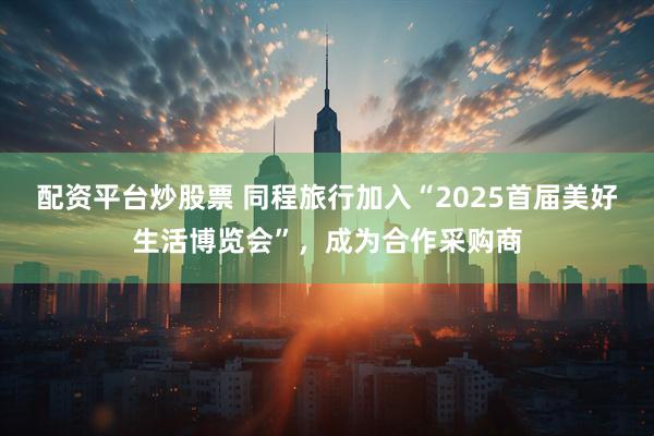 配资平台炒股票 同程旅行加入“2025首届美好生活博览会”，成为合作采购商