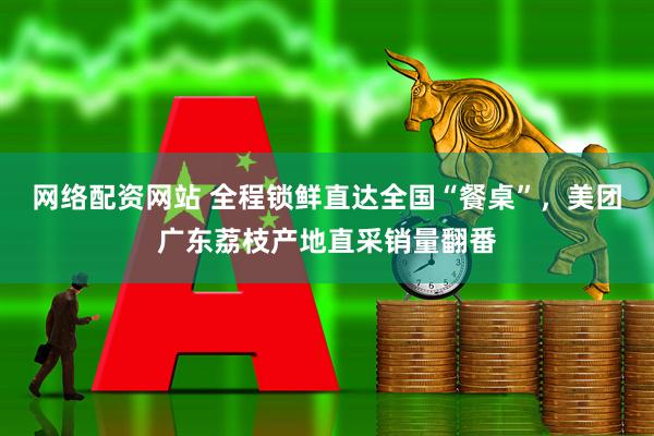 网络配资网站 全程锁鲜直达全国“餐桌”，美团广东荔枝产地直采销量翻番