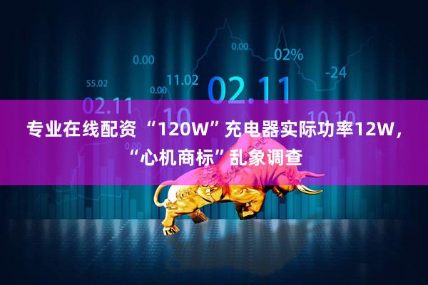专业在线配资 “120W”充电器实际功率12W，“心机商标”乱象调查