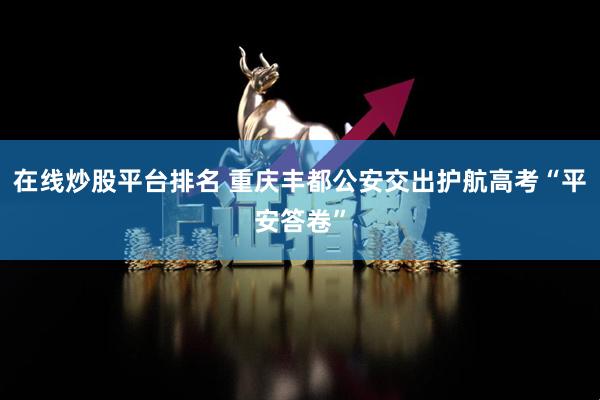 在线炒股平台排名 重庆丰都公安交出护航高考“平安答卷”