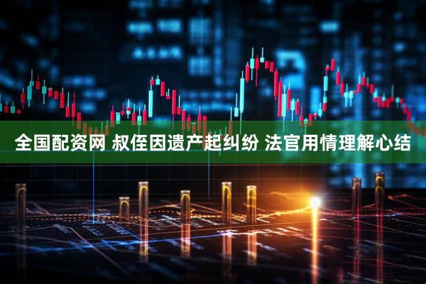 全国配资网 叔侄因遗产起纠纷 法官用情理解心结
