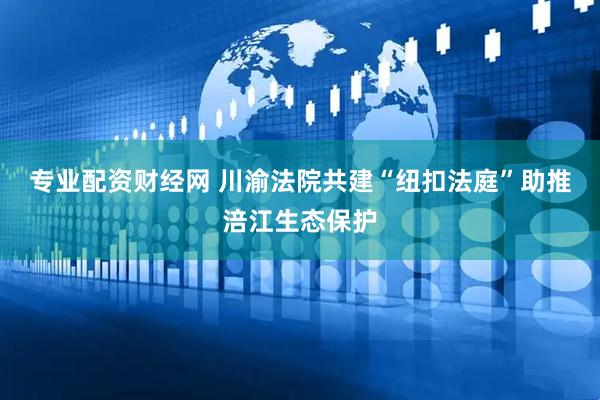 专业配资财经网 川渝法院共建“纽扣法庭”助推涪江生态保护