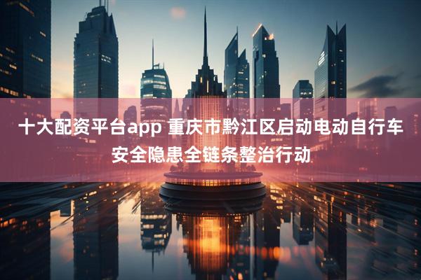 十大配资平台app 重庆市黔江区启动电动自行车安全隐患全链条整治行动