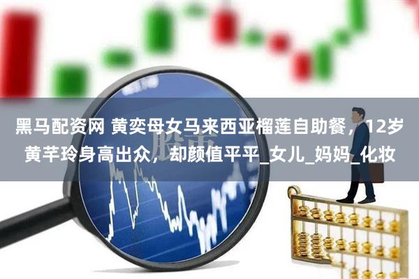 黑马配资网 黄奕母女马来西亚榴莲自助餐，12岁黄芊玲身高出众，却颜值平平_女儿_妈妈_化妆