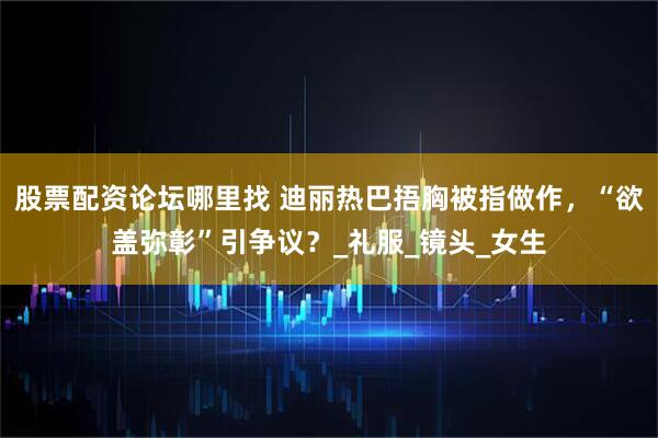 股票配资论坛哪里找 迪丽热巴捂胸被指做作，“欲盖弥彰”引争议？_礼服_镜头_女生