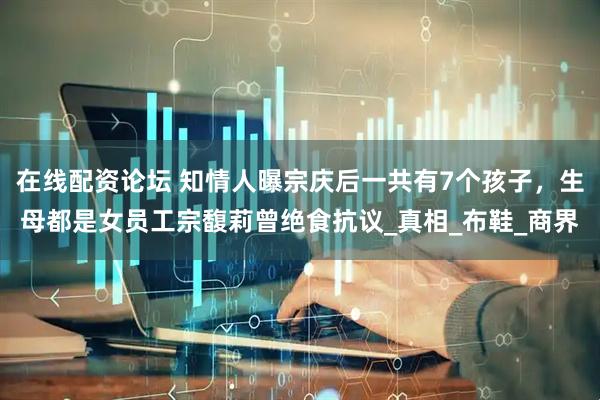 在线配资论坛 知情人曝宗庆后一共有7个孩子，生母都是女员工宗馥莉曾绝食抗议_真相_布鞋_商界