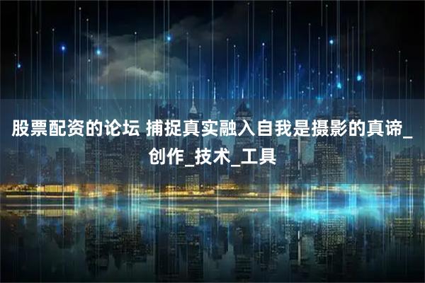 股票配资的论坛 捕捉真实融入自我是摄影的真谛_创作_技术_工具