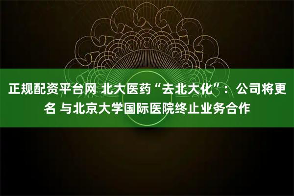 正规配资平台网 北大医药“去北大化”：公司将更名 与北京大学国际医院终止业务合作