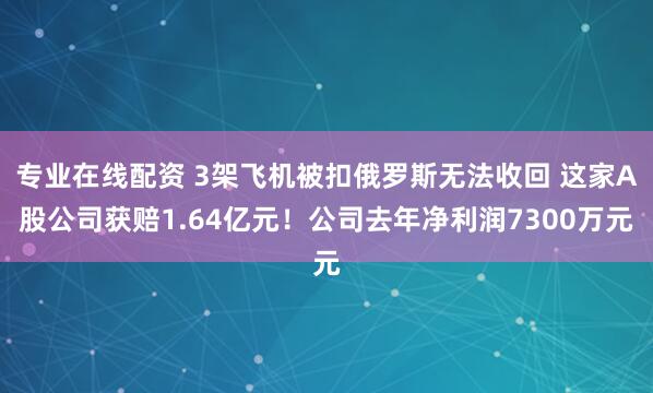 专业在线配资 3架飞机被扣俄罗斯无法收回 这家A股公司获赔1.64亿元！公司去年净利润7300万元
