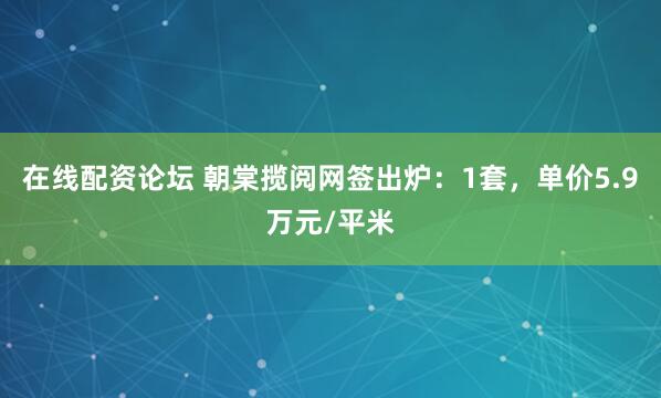 在线配资论坛 朝棠揽阅网签出炉：1套，单价5.9万元/平米